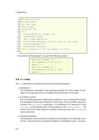 5 Repetition


  1 #include <stdio.h>
  2 int main(void){
  3   int num, sum;
  4   char answer;
  5   printf("n ");
  6   do {
  7     printf("Enter an integer: ");
  8     scanf("%d", &num);
  9     sum = (num*(num+1))/2;
 10     printf("The summation of %d is: %dn ", num, sum);
 11     printf("nAgain? ");
 12     scanf("%c", &answer);
 13   }while ((answer != ’n’) && (answer != ’N’));
 14 }

  If you execute this program, you get the following output:

                   Enter an integer: 10
                   The summation of 10 is: 55
                   Again? y
                   Enter an integer: 25
                   The summation of 25 is: 325
                   Again? n



5.6 for Loop

The for statement is a pretest loop that uses three expressions:

  • Initialization
    The initialization expression that typically speciﬁes the initial values of vari-
    ables. It is evaluated only once before the ﬁrst iteration of the loop.

  • Condition control
    The controlling expression determines whether or not to terminate the loop.
    It is evaluated before each iteration of the loop. If the condition value is a
    nonzero, the statement is executed. If it evaluates to 0, execution of the
    statement is terminated and control passes to the nextStatement. This
    means that if the initial value of condition becomes zero, the statementis
    never executed.

  • Update expression
    This expression is the increment or decrement expression that typically incre-
    ments or decrement the variables initialized in initialization part. It is evalu-



5-6
 