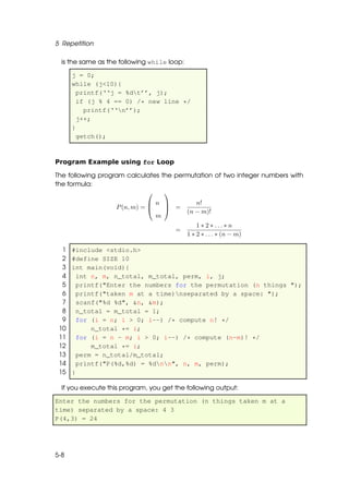 5 Repetition

  is the same as the following while loop:

      j = 0;
      while (j<10){
        printf(‘‘j = %dt’’, j);
        if (j % 4 == 0) /* new line */
          printf(‘‘n’’);
        j++;
      }
        getch();



Program Example using for Loop

The following program calculates the permutation of two integer numbers with
the formula:
                                 
                               n              n!
                   P (n, m) =     =
                                             (n − m)!
                                m
                                                 1 ∗ 2 ∗ ... ∗ n
                                       =
                                             1 ∗ 2 ∗ . . . ∗ (n − m)

  1   #include <stdio.h>
  2   #define SIZE 10
  3   int main(void){
  4     int n, m, n_total, m_total, perm, i, j;
  5     printf("Enter the numbers for the permutation (n things ");
  6     printf("taken m at a time)nseparated by a space: ");
  7     scanf("%d %d", &n, &m);
  8     n_total = m_total = 1;
  9     for (i = n; i > 0; i--) /* compute n! */
 10         n_total *= i;
 11     for (i = n - m; i > 0; i--) /* compute (n-m)! */
 12         m_total *= i;
 13     perm = n_total/m_total;
 14     printf("P(%d,%d) = %dnn", n, m, perm);
 15   }

  If you execute this program, you get the following output:

Enter the numbers for the permutation (n things taken m at a
time) separated by a space: 4 3
P(4,3) = 24




5-8
 