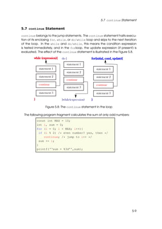 5.7 continue Statement

5.7 continue Statement

continue belongs to the jump statements. The continue statement halts execu-
tion of its enclosing for, while, or do/while loop and skips to the next iteration
of the loop. In the while and do/while, this means the condition expression
is tested immediately, and in the forloop, the update expression (if present) is
evaluated. The effect of the continue statement is illustrated in the Figure 5.8.




                 Figure 5.8: The continue statement in the loop

  The following program fragment calculates the sum of only odd numbers:
          const int MAX = 10;
          int i, sum = 0;
          for (i = 0; i < MAX; i++){
            if (i % 2) /* even number? yes, then */
               continue; /* jump to i++ */
            sum += i;
          }
          printf(‘‘sum = %3d’’,sum);




                                                                              5-9
 