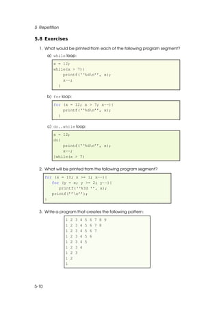 5 Repetition

5.8 Exercises

  1. What would be printed from each of the following program segment?
        a) while loop:
           x = 12;
           while(x > 7){
               printf(‘‘%dn’’, x);
               x--;
             }

        b) for loop:
           for (x = 12; x > 7; x--){
               printf(‘‘%dn’’, x);
             }

        c) do..while loop:
           x = 12;
           do{
               printf(‘‘%dn’’, x);
               x--;
           }while(x > 7)


  2. What will be printed from the following program segment?
       for (x = 10; x >= 1; x--){
          for (y = x; y >= 2; y--){
             printf(‘‘%3d ’’, x);
          printf(’’n’’);
       }


  3. Write a program that creates the following pattern:
                1   2   3   4   5   6 7 8 9
                1   2   3   4   5   6 7 8
                1   2   3   4   5   6 7
                1   2   3   4   5   6
                1   2   3   4   5
                1   2   3   4
                1   2   3
                1   2
                1




5-10
 