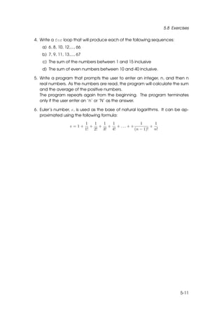 5.8 Exercises

4. Write a for loop that will produce each of the following sequences:
    a) 6, 8, 10, 12,..., 66
    b) 7, 9, 11, 13,..., 67
    c) The sum of the numbers between 1 and 15 inclusive
    d) The sum of even numbers between 10 and 40 inclusive.

5. Write a program that prompts the user to enter an integer, n, and then n
   real numbers. As the numbers are read, the program will calculate the sum
   and the average of the positive numbers.
   The program repeats again from the beginning. The program terminates
   only if the user enter an ’n’ or ’N’ as the answer.

6. Euler’s number, e, is used as the base of natural logarithms. It can be ap-
   proximated using the following formula:
                              1  1  1  1           1      1
                    e=1+        + + + + ... + +         +
                              1! 2! 3! 4!       (n − 1)! n!




                                                                         5-11
 