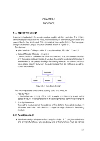 CHAPTER 6
                                Functions



6.1 Top-Down Design

A program is divided into a main module and its related modules. The division
of modules proceeds until the module consists only of elemantary processes and
cannot be further sibdivided. This process is known as factoring. The top-down
design is illustrated using a structure chart as shown in Figure 6.1.
  Terminology:
  • Main Module: Calling module. It has submodules, Module 1, 2, and 3.

  • Called Module: Module 1, 2, and 3.
    Communication between the main module and its submodules is allowed
    only through a calling module. If Module 1 needs to send data to Module 2,
    the data must be passed through the calling module. No communication
    takes place directly between the submodules that do not have a calling–
    called relationship.




                         Figure 6.1: Top-down Design

 Two techniques are used for the passing data to a module:
  1. Pass By Value
     In this technique, a copy of the data is made and the copy is sent to the
     called module. The original data in the calling module cannot be changed.

  2. Pass By Reference
     The calling module sends the address of the data to the called module. In
     this case, the called module can change the original data in the calling
     module.

6.2 Functions in C

  • Top-down design is implemented using functions. A C program consists of
    one or more functions. One and only one of the functions must be named



                                                                           6-1
 