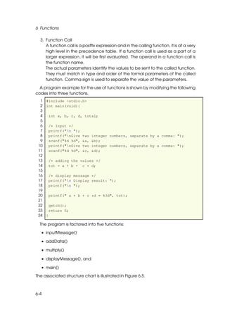 6 Functions

  3. Function Call
     A function call is a postﬁx expression and in the calling function, it is at a very
     high level in the precedence table. If a function call is used as a part of a
     larger expression, it will be ﬁrst evaluated. The operand in a function call is
     the function name.
     The actual parameters identify the values to be sent to the called function.
     They must match in type and order of the formal parameters of the called
     function. Comma sign is used to separate the value of the parameters.

  A program example for the use of functions is shown by modifying the following
codes into three functions.
  1 #include <stdio.h>
  2 int main(void){
  3
  4   int a, b, c, d, total;
  5
  6   /* Input */
  7   printf("n ");
  8   printf("nGive two integer numbers, separate by a comma: ");
  9   scanf("%d %d", &a, &b);
 10   printf("nGive two integer numbers, separate by a comma: ");
 11   scanf("%d %d", &c, &d);
 12
 13   /* adding the values */
 14   tot = a + b + c * d;
 15
 16   /* display message */
 17   printf("n Display result: ");
 18   printf("n ");
 19
 20   printf(" a + b + c *d = %3d", tot);
 21
 22   getch();
 23   return 0;
 24 }

  The program is factored into ﬁve functions:

   • inputMessage()

   • addData()

   • multiply()

   • displayMessage(), and

   • main()

The associated structure chart is illustrated in Figure 6.5.



6-4
 