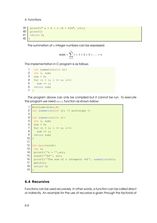 6 Functions

39   printf(" a + b + c *d = %3d", tot);
40   printf()
41   return 0;
42 }

   The summation of n integer numbers can be expressed:
                                   n
                           sum =         i = 1 + 2 + 3 + ... + n
                                   i=1

 The implementation in C program is as follows:
   1       int summation(int n){
   2       int i, sum;
   3       sum = 0;
   4       for (i = 1; i <= n; i++)
   5         sum += i;
   6       return sum;
   7   }

   The program above can only be compiled but it cannot be run. To execute
 the program we need main function as shown below:
   1   #include<stdio.h>
   2   int summation(int n); /* prototype */
   3
   4   int summation(int n){
   5     int i, sum;
   6     sum = 0;
   7     for (i = 1; i <= n; i++)
   8       sum += i;
   9     return sum;
  10   }
  11
  12   int main(void){
  13     int n;
  14     printf(‘‘n = ’’,&n);
  15     scanf(‘‘%d’’, &n);
  16     printf(‘‘The sum of n integers: %d’’, summation(n));
  17     getch();
  18     return 0;
  19   }



 6.4 Recursive

 Functions can be used recursively. In other words, a function can be called direct
 or indirectly. An example for the use of recursive is given through the factorial of



 6-6
 