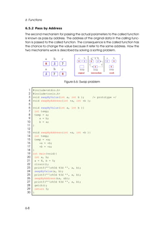 6 Functions

6.5.2 Pass by Address

The second mechanism for passing the actual parameters to the called function
is known as pass by address. The address of the original data in the calling func-
tion is passed to the called function. The consequence is the called function has
the chance to change the value because it refer to the same address. How the
two mechanisms work is described by solving a sorting problem.




                            Figure 6.6: Swap problem

  1   #include<stdio.h>
  2   #include<conio.h>
  3   void swapByValue(int a, int b );     /* prototype */
  4   void swapByAddress(int *a, int *b );
  5
  6   void swapByValue(int a, int b ){
  7     int temp;
  8     temp = a;
  9        a = b;
 10        b = a;
 11   }
 12
 13   void swapByAddress(int *a,    int *b ){
 14     int temp;
 15     temp = *a;
 16        *a = *b;
 17        *b = *a;
 18   }
 19   int main(void){
 20     int a, b;
 21     a = 8, b = 5;
 22     clrscr();
 23     printf(’’n%3d %3d ’’, a,   b);
 24     swapByValue(a, b);
 25     printf(’’n%3d %3d ’’, a,   b);
 26     swapByAddress(&a, &b);
 27     printf(’’n%3d %3d ’’, a,   b);
 28     getch();
 29     return 0;
 30   }




6-8
 