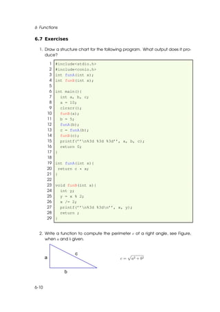 6 Functions

6.7 Exercises

  1. Draw a structure chart for the following program. What output does it pro-
     duce?

        1   #include<stdio.h>
        2   #include<conio.h>
        3   int funA(int x);
        4   int funB(int x);
        5
        6   int main(){
        7     int a, b, c;
        8     a = 10;
        9     clrscr();
       10     funB(a);
       11     b = 5;
       12     funA(b);
       13     c = funA(b);
       14     funB(c);
       15     printf(’’n%3d %3d %3d’’, a, b, c);
       16     return 0;
       17   }
       18
       19   int funA(int x){
       20     return c * x;
       21   }
       22
       23   void funB(int x){
       24     int y;
       25     y = x % 2;
       26     x /= 2;
       27     printf(’’n%3d %3dn’’, x, y);
       28     return ;
       29   }


  2. Write a function to compute the perimeter c of a right angle, see Figure,
     when a and b given.



                                           c=   a2 + b2




6-10
 