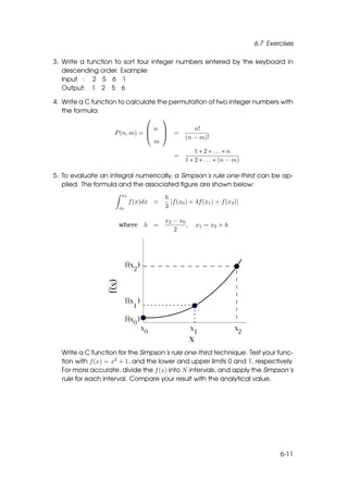 6.7 Exercises

3. Write a function to sort four integer numbers entered by the keyboard in
   descending order. Example:
   Input : 2 5 6 1
   Output: 1 2 5 6

4. Write a C function to calculate the permutation of two integer numbers with
   the formula:
                                    
                                n               n!
                    P (n, m) =     =
                                               (n − m)!
                                 m
                                                   1 ∗ 2 ∗ ... ∗ n
                                          =
                                               1 ∗ 2 ∗ . . . ∗ (n − m)

5. To evaluate an integral numerically, a Simpson’s rule one-third can be ap-
   plied. The formula and the associated ﬁgure are shown below:
                      x2
                                       h
                           f (x)dx =     [f (x0 ) + 4f (x1 ) + f (x2 )]
                     x0                3

                                       x2 − x0
                     where h =                 ,    x1 = x0 + h
                                          2




  Write a C function for the Simpson’s rule one-third technique. Test your func-
  tion with f (x) = x2 + 1, and the lower and upper limits 0 and 1, respectively.
  For more accurate, divide the f (x) into N intervals, and apply the Simpson’s
  rule for each interval. Compare your result with the analytical value.




                                                                                  6-11
 