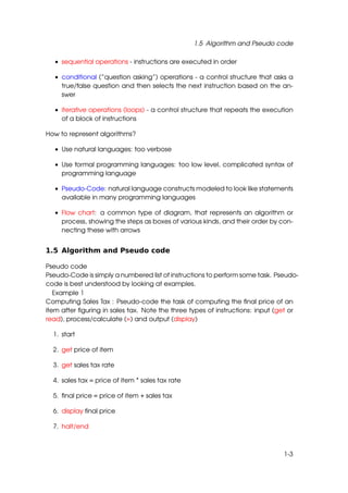 1.5 Algorithm and Pseudo code

  • sequential operations - instructions are executed in order

  • conditional (”question asking”) operations - a control structure that asks a
    true/false question and then selects the next instruction based on the an-
    swer

  • iterative operations (loops) - a control structure that repeats the execution
    of a block of instructions

How to represent algorithms?

  • Use natural languages: too verbose

  • Use formal programming languages: too low level, complicated syntax of
    programming language

  • Pseudo-Code: natural language constructs modeled to look like statements
    available in many programming languages

  • Flow chart: a common type of diagram, that represents an algorithm or
    process, showing the steps as boxes of various kinds, and their order by con-
    necting these with arrows


1.5 Algorithm and Pseudo code

Pseudo code
Pseudo-Code is simply a numbered list of instructions to perform some task. Pseudo-
code is best understood by looking at examples.
   Example 1
Computing Sales Tax : Pseudo-code the task of computing the ﬁnal price of an
item after ﬁguring in sales tax. Note the three types of instructions: input (get or
read), process/calculate (=) and output (display)

  1. start

  2. get price of item

  3. get sales tax rate

  4. sales tax = price of item * sales tax rate

  5. ﬁnal price = price of item + sales tax

  6. display ﬁnal price

  7. halt/end



                                                                               1-3
 