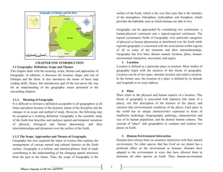 Ethiopian Geography and the Horn (GeES1011)
1
CHAPTER ONE INTRODUCTION
1.1 Geography: Definition, Scope and Themes
This chapter deals with the meaning, scope, themes and approaches of
Geography. In addition, it discusses the location, shape, and size of
Ethiopia and the Horn. It also introduces the tenets of basic map
reading skills. Hence, this introductory part of the text paves the way
for an understanding of the geographic issues presented in the
succeeding chapters.
1.1.1. Meaning of Geography
It is difficult to forward a definition acceptable to all geographers at all
times and places because of the dynamic nature of the discipline and the
changes in its scope and method of study. However, the following may
be accepted as a working definition. Geography is the scientific study
of the Earth that describes and analyses spatial and temporal variations
of physical, biological and human phenomena, and their
interrelationships and dynamism over the surface of the Earth.
1.1.2 The Scope, Approaches and Themes of Geography
Geography has now acquired the status of science that explains the
arrangements of various natural and cultural features on the Earth
surface. Geography is a holistic and interdisciplinary field of study
contributing to the understanding of the changing spatial structures
from the past to the future. Thus, the scope of Geography is the
surface of the Earth, which is the very thin zone that is the interface
of the atmosphere, lithosphere, hydrosphere and biosphere, which
provides the habitable zone in which humans are able to live.
Geography can be approached by considering two continuums: a
human-physical continuum and a topical-regional continuum. The
topical (systematic) fields of Geography view particular categories
of physical or human phenomena as distributed over the Earth while
regional geography is concerned with the associations within regions
of all or some of the elements and their interrelationships.
Geography has five basic themes namely location, place, human-
environment interaction, movement, and region.
1. Location
Location is defined as a particular place or position. Most studies of
geography begin with the mention of this theme of geography.
Location can be of two types: absolute location and relative location.
In the former case, the location of a place is defined by its latitude
and longitude or its exact address.
2. Place
Place refers to the physical and human aspects of a location. This
theme of geography is associated with toponym (the name of a
place), site (the description of the features of the place), and
situation (the environmental conditions of the place). Each place in
the world has its unique characteristics expressed in terms of
landforms, hydrology, biogeography, pedology, characteristics and
size of its human population, and the distinct human cultures. The
concept of “place” aids geographers to compare and contrast two
places on Earth.
3. Human-Environment Interaction
Humans have always been on ceaseless interaction with their natural
environment. No other species that has lived on our planet has a
profound effect on the environment as humans. Humans have
adapted to the environment in ways that have allowed them to
dominate all other species on Earth. Thus, human-environment
 