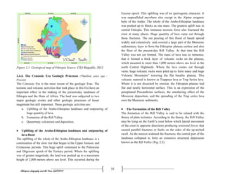 Ethiopian Geography and the Horn (GeES1011)
10
Figure 2.1. Geological map of Ethiopia Source: CSA Shapefile, 2012
2.4.4. The Cenozoic Era Geologic Processes (70million years ago -
Present)
The Cenozoic Era is the most recent of the geologic Eras. The
tectonic and volcanic activities that took place in this Era have an
important effect in the making of the present-day landmass of
Ethiopia and the Horn of Africa. The land was subjected to two
major geologic events and other geologic processes of lesser
magnitude but still important. These geologic activities are:
a. Uplifting of the Arabo-Ethiopian landmass and outpouring of
huge quantity of lava.
b. Formation of the Rift Valley.
c. Quaternary volcanism and deposition.
 Uplifting of the Arabo-Ethiopian landmass and outpouring of
lava flood
The uplifting of the whole of the Arabo-Ethiopian landmass is a
continuation of the slow rise that began in the Upper Jurassic and
Cretaceous periods. This huge uplift continued to the Paleocene
and Oligocene epoch of the Tertiary period. Where the uplifting
was of greater magnitude, the land was pushed up to a maximum
height of 2,000 meters above sea level. This occurred during the
Eocene epoch. This uplifting was of an epeirogenic character. It
was unparalleled anywhere else except in the Alpine orogenic
belts of the Andes. The whole of the Arabo-Ethiopian landmass
was pushed up in blocks as one mass. The greatest uplift was in
central Ethiopia. This immense tectonic force also fractured the
crust at many places. Huge quantity of lava came out through
these fractures. The out pouring of this flood of basalt spread
widely and extensively and covered a large part of the Mesozoic
sedimentary layer to form the Ethiopian plateau surface and also
the floor of the present-day Rift Valley. At that time the Rift
Valley was not yet formed. The mass of lava was so immense,
that it formed a thick layer of volcanic rocks on the plateau,
which mounted to more than 1,000 meters above sea level in the
north Central Highlands. Where the lava comes out through
vents, huge volcanic rocks were piled up to form many and huge
Volcanic Mountains‟ towering the flat basaltic plateau. This
volcanic material is known as Trappean lava or Trap Series lava.
Where it is not dissected by erosion, the Ethiopian plateau had
flat and nearly horizontal surface. This is an expression of the
peneplaned Precambrian surfaces, the smothering effect of the
Mesozoic deposition, and the spreading of the Trap series lava
over the Mesozoic sediments.
 The Formation of the Rift Valley
The formation of the Rift Valley is said to be related with the
theory of plate tectonics. According to the theory, the Rift Valley
may be lying on the Earth‟s crust below which lateral movement
of the crust in opposite directions producing tensional forces that
caused parallel fractures or faults on the sides of the up-arched
swell. As the tension widened the fractures, the central part of the
landmass collapsed to form an extensive structural depression
known as the Rift Valley (Fig. 2.2).
 