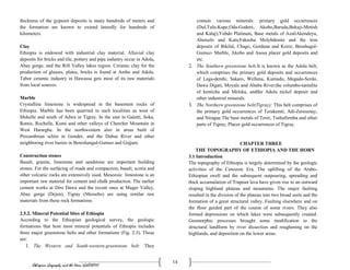 Ethiopian Geography and the Horn (GeES1011)
14
thickness of the gypsum deposits is many hundreds of meters and
the formation are known to extend laterally for hundreds of
kilometers.
Clay
Ethiopia is endowed with industrial clay material. Alluvial clay
deposits for bricks and tile, pottery and pipe industry occur in Adola,
Abay gorge, and the Rift Valley lakes region. Ceramic clay for the
production of glasses, plates, bricks is found at Ambo and Adola.
Tabor ceramic industry in Hawassa gets most of its raw materials
from local sources.
Marble
Crystalline limestone is widespread in the basement rocks of
Ethiopia. Marble has been quarried in such localities as west of
Mekelle and south of Adwa in Tigray. In the east in Galetti, Soka,
Ramis, Rochelle, Kumi and other valleys of Chercher Mountain in
West Hararghe. In the northwestern also in areas built of
Precambrian schist in Gonder, and the Dabus River and other
neighboring river basins in Benishangul-Gumuz and Gojjam.
Construction stones
Basalt, granite, limestone and sandstone are important building
stones. For the surfacing of roads and compaction, basalt, scoria and
other volcanic rocks are extensively used. Mesozoic limestone is an
important raw material for cement and chalk production. The earlier
cement works at Dire Dawa and the recent ones at Muger Valley,
Abay gorge (Dejen), Tigray (Messebo) are using similar raw
materials from these rock formations.
2.5.2. Mineral Potential Sites of Ethiopia
According to the Ethiopian geological survey, the geologic
formations that host most mineral potentials of Ethiopia includes
three major greenstone belts and other formations (Fig. 2.3). These
are:
1. The Western and South-western-greenstone belt: They
contain various minerals: primary gold occurrences
(Dul,Tulu-Kape,Oda-Godere, Akobo,Baruda,Bekuji-Motish
and Kalaj);Yubdo Platinum, Base metals of AzaliAkendeyu,
Abetselo and Kata;Fakushu Molybdenite and the iron
deposits of Bikilal, Chago, Gordana and Korre, Benshagul-
Gumuz- Marble, Akobo and Asosa placer gold deposits and
etc.
2. The Southern greenstone belt:It is known as the Adola belt,
which comprises the primary gold deposits and occurrences
of Lega-dembi, Sakaro, Wellena, Kumudu, Megado-Serdo,
Dawa Digati, Moyale and Ababa River;the columbo-tantalite
of kenticha and Meleka, andthe Adola nickel deposit and
other industrial minerals.
3. The Northern greenstone belt(Tigray): This belt comprises of
the primary gold occurrences of Terakemti, Adi-Zeresenay,
and Nirague.The base metals of Terer, Tsehafiemba and other
parts of Tigray, Placer gold occurrences of Tigray.
CHAPTER THREE
THE TOPOGRAPHY OF ETHIOPIA AND THE HORN
3.1 Introduction
The topography of Ethiopia is largely determined by the geologic
activities of the Cenozoic Era. The uplifting of the Arabo-
Ethiopian swell and the subsequent outpouring, spreading and
thick accumulation of Trapean lava have given rise to an outward
sloping highland plateau and mountains. The major faulting
resulted in the division of the plateau into two broad units and the
formation of a great structural valley. Faulting elsewhere and on
the floor guided part of the course of some rivers. They also
formed depressions on which lakes were subsequently created.
Geomorphic processes brought some modification to the
structural landform by river dissection and roughening on the
highlands, and deposition on the lower areas.
 