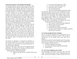Ethiopian Geography and the Horn (GeES1011)
15
General Characteristics of the Ethiopian Physiography
The Ethiopian landform is characterized by great diversity. There
are flat-topped plateaus, high and rugged mountains, deep river
gorges and vast plains. Altitude ranges from 125 meters below
sea level (Kobar Sink) to the highest mountain in Ethiopia, Mount
Ras Dashen (4,620 m.a.s.l), which is the fourth highest mountain
in Africa. Ethiopia has the largest proportion of elevated
landmass in the African continent. It is sometimes described as
the Roof of East Africa because of its height and large area. More
than 50% of the Ethiopian landmass is above 1,000 meters of
elevation; and above 1,500 meters makes 44% of the country.
Half of this, in turn, is at more than 2,000 meters above sea level.
Most of the Ethiopian Highlands are part of central and northern
Ethiopia, and its northernmost portion extends into Eritrea.
The highland core, on the other hand, is encircled by semi-arid
and lowlands. The Ethiopian Highlands are rugged mass of
mountains, situated in the Horn of Africa. They are the most
significant physical features of the country, which form the
largest continuous area of its elevation in the continent. They
have been dissected by several rivers and ravines which have cut
deep gorges. They have been divided into several regions and
mountain systems. Most of the country consists of high plateau
and mountain ranges that are sources of many rivers and streams
that made the country to be described as the “Water Tower of
East Africa”.
The diversity in topography is accompanied by differences in
other natural features such as soil, climate, vegetation and wild
life. Likewise, the socio-cultural and economic phenomena are
also affected by the topography.
Taking the 1,000 meters contour line for the highland-lowland
demarcation, one observes the following contrasting features
between the Ethiopian highlands and lowlands:
 Characteristics of Ethiopian highlands:
 Moderate and high amount of rainfall (>600 mm per
year).
 Lower mean annual temperature (<200
C).
 The climate is favourable for biotic life.
 Rain-fed agriculture is possible.
 Free from tropical diseases.
 Attractive for human habitation and densely settled.
The cumulative effect of all this is that, the highlands have been
significant throughout Ethiopian history in the economic, cultural
and political life of the people. These highlands make up nearly
56% of the area of the Ethiopia. This is further subdivided into
lower highland (1,000 - 2,000 m.a.s.l), which make up 35% and
higher highland (>2,000 m.a.s.l) constituting nearly 22%.
 In contrast to the highlands, the remaining 44% of the
Ethiopian lowlands are characterized by:
 Fewer amounts of rainfall and higher temperature.
 High prevalence of tropical diseases.
 Lower population densities.
 Nomadic and semi-nomadic economic life.
 Vast plain lands favourable for irrigation agriculture
along the lower river basins.
3.2. The Physiographic Divisions of Ethiopia
What are the major physiographic divisions of Ethiopia? Can you
explain the formation of Ethiopian rift valley? What biophysical
characteristics can you mention about areas under rift in
Ethiopia?
Following the structural divisions brought about by the geologic
processes of the Cenozoic Era, three major physiographic units
can be identified in Ethiopia. These are:
1. The Western highlands and lowlands
2. The South-eastern (Eastern) highlands and lowlands
3. The Rift Valley
3.2.1. The Western Highlands and Lowlands
This physiographic unit includes all the area west of the Rift
Valley. It extends from north to south encompassing nearly the
whole western half of Ethiopia. It makes up about 44% of the
 