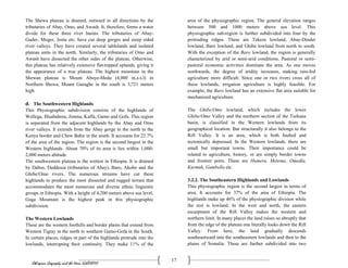 Ethiopian Geography and the Horn (GeES1011)
17
The Shewa plateau is drained, outward in all directions by the
tributaries of Abay, Omo, and Awash. It, therefore, forms a water
divide for these three river basins. The tributaries of Abay-
Guder, Muger, Jema etc. have cut deep gorges and steep sided
river valleys. They have created several tablelands and isolated
plateau units in the north. Similarly, the tributaries of Omo and
Awash have dissected the other sides of the plateau. Otherwise,
this plateau has relatively extensive flat-topped uplands, giving it
the appearance of a true plateau. The highest mountain in the
Shewan plateau is Mount Abuye-Meda (4,000 m.a.s.l) in
Northern Shewa, Mount Guraghe in the south is 3,721 meters
high.
d. The Southwestern Highlands
This Physiographic subdivision consists of the highlands of
Wellega, Illuababora, Jimma, Kaffa, Gamo and Gofa. This region
is separated from the adjacent highlands by the Abay and Omo
river valleys. It extends from the Abay gorge in the north to the
Kenya border and Chew Bahir in the south. It accounts for 22.7%
of the area of the region. The region is the second largest in the
Western highlands. About 70% of its area is lies within 1,000-
2,000 meters altitude.
The southwestern plateau is the wettest in Ethiopia. It is drained
by Dabus, Deddessa (tributaries of Abay), Baro, Akobo and the
Ghibe/Omo rivers. The numerous streams have cut these
highlands to produce the most dissected and rugged terrain that
accommodates the most numerous and diverse ethnic linguistic
groups in Ethiopia. With a height of 4,200 meters above sea level,
Guge Mountain is the highest peak in this physiographic
subdivision.
The Western Lowlands
These are the western foothills and border plains that extend from
Western Tigray in the north to southern Gamo-Gofa in the South.
In certain places, ridges or part of the highlands protrude into the
lowlands, interrupting their continuity. They make 11% of the
area of the physiographic region. The general elevation ranges
between 500 and 1000 meters above sea level. This
physiographic sub-region is further subdivided into four by the
protruding ridges. These are Tekeze lowland, Abay-Dinder
lowland, Baro lowland, and Ghibe lowland from north to south.
With the exception of the Baro lowland, the region is generally
characterized by arid or semi-arid conditions. Pastoral or semi-
pastoral economic activities dominate the area. As one moves
northwards, the degree of aridity increases, making rain-fed
agriculture more difficult. Since one or two rivers cross all of
these lowlands, irrigation agriculture is highly feasible. For
example, the Baro lowland has an extensive flat area suitable for
mechanized agriculture.
The Ghibe/Omo lowland, which includes the lower
Ghibe/Omo Valley and the northern section of the Turkana
basin, is classified in the Western lowlands from its
geographical location. But structurally it also belongs to the
Rift Valley. It is an area, which is both faulted and
tectonically depressed. In the Western lowlands, there are
small but important towns. Their importance could be
related to agriculture, history, or are simply border towns
and frontier ports. These are Humera, Metema, Omedla,
Kurmuk, Gambella etc.
3.2.2. The Southeastern Highlands and Lowlands
This physiographic region is the second largest in terms of
area. It accounts for 37% of the area of Ethiopia. The
highlands make up 46% of the physiographic division while
the rest is lowland. In the west and north, the eastern
escarpment of the Rift Valley makes the western and
northern limit. In many places the land raises so abruptly that
from the edge of the plateau one literally looks down the Rift
Valley. From here, the land gradually descends
southeastward into the southeastern lowlands and then to the
plains of Somalia. These are further subdivided into two
 