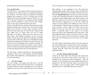 Ethiopian Geography and the Horn (GeES1011)
19
perhaps exploitation of petroleum and natural gas.
3.2.3. The Rift Valley
The Rift Valley is a tectonically formed structural depression. It
is bounded by two major and more or less parallel escarpments.
The formation of the Rift Valley has separated the Ethiopian
Highlands and Lowlands in to two. It extends from the Afar
triangle in the north to Chew Bahir for about 1,700 km2
. It covers
18% of the area of Ethiopia. It is elongated and funnel shaped,
with a NE-SW orientation. It opens out in the Afar Triangle,
where it is the widest, and narrows down to the south.
The floor of the Rift Valley is made up of interconnected troughs,
grabens and depressions. Volcanic rocks, fluvial and lacustrine
deposits cover the floor. In many places, numerous volcanic
domes, hills and cinder cones rise from the floor. Altitude in the
floor ranges from 125 meters below sea level at Dallol
Depression, to as high as 2,000 meters above sea level in the
Lakes region. The bounding escarpments are also of varying
heights. From the floor to the edge of the escarpment, the heights
vary from 200 to 1500 meters. Because of its altitudinal variation
and positional differences, the climate also varies from warm, hot
and dry to cool and moderately moist conditions. Similarly, the
social and economic life reflects this pattern. There are places,
which are desolate and sparsely inhabited by pastoralists where as
in others parts people practice some rain-fed agriculture.
The Rift Valley is further subdivided into three physiographic
sub-regions. These are the Afar Triangle, the Main Ethiopian
Rift, and the Chew Bahir Rift. A brief description of each sub-
division is given below.
i. The Afar Triangle
The Afar Triangle is the largest and widest part of the Rift
Valley. It makes up 54% of the Rift Valley area. It is bounded by
the high western and eastern escarpments in the west and east
respectively, and by the Afar and Aisha Horst in the northeast.
The area is generally of low altitude (300-700 meters).
Quite different is the morphology of the Afar depression,
triangular-shape lowland, where elevation drops uniformly from
approximately 1,000 meters in the southwest to below sea level in
the north (Danakil depression) and in the east, where the shores
of Lake Asal, fluctuating at around 125 meters below sea level,
represent the lowest subaerial point of the African continent. The
depression, which hosts one of the most hostile environments on
Earth (maximum temperatures can exceed 50°C during the
summer wet season; Dallol, at the northern tip of Afar. The area
is characterized by faulted depressions (grabens), volcanic hills,
active volcanoes, volcanic ridges, lava fields and low lava
platforms. Lakes (Abe, Asale, and Afrera) occupy some of these
basins. A prominent feature in this region is the Denakil
Depression (Kobar Sink). Separated from the Red Sea by a 200
meters high land barrier, much of it lies below sea level. A larger
part of this is covered by thick and extensive salt plain. Lake
Asale and Lake Afreraoccupy the lowest parts of this sunken
depression.
The Afar Triangle is generally hot and dry. The only respite one
gets in the Southern part is from the waters of the Awash River.
The economic importance of this region includes salt extraction,
irrigation along the Awash River and electric potential from
geothermal energy.
ii. The Main Ethiopian Rift/Central Rift
It refers to the narrow belt of the Rift Valley that extends from
Awash River in the north to Lake Chamo in the south. It is
bounded by the western and eastern escarpments. With the
exception of the Arbaminch area, the bounding escarpments are
generally low. This part of the Rift Valley is the narrowest and
the highest. It has an average width of 50-80 kilometers and
general elevation of 1,000-2,000 meters above sea level.
 