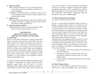 Ethiopian Geography and the Horn (GeES1011)
21
6. Impacts on climate
 The climate of Ethiopia is a result of the tropical position
of the country and the great altitudinal variation of the
general topography.
 Highlands with higher amount of rainfall and lower rate of
evapo-transpiration tend to be moisture surplus compared to the
moisture deficit lowlands.
7. Impacts on soil
 Steep mountain slopes provide low angle of rest, unstable surface
materials and subject to degradation processes and relatively
form shallow and little developed soils.
8. Impacts on natural vegetation
 Relief through its effect on climate and hydrology affect
the type of natural vegetation grown in an area.
CHAPTER FOUR
DRAINAGE SYSTEMS AND WATER
RESOURCE OF ETHIOPIA AND THE HORN
4.1. Introduction
About 71% of the earth’s total surface is covered by water bodies
majorly occupied by seas and oceans. Of the earth‟s total water
surface, nearly 97.5% is alkaline accumulated in seas and oceans.
The remaining 2.5% is fresh water, of which nearly 68.7% is
deposited in glaciers, 30.1% in ground water, 0.8% in permafrost
and 0.4% in surface waters. Water in lakes, rivers, atmosphere,
soils and wetlands are considered as surface waters. Surface and
ground waters are by far the most abundant and easily available
fresh waters. However, fresh water is distributed unevenly
throughout the world following varied latitudinal locations,
climatic and topographic setups.
As you have discussed in the third chapter, the topographic setup
of Ethiopia is characterized by complex blend of massive
highlands, rugged terrain, and low plains. The diverse
topographical setup, relatively higher rainfall and its nearness to
equator made the country to have larger volume of ground and
surface water. Around 0.7 % of the total land mass of Ethiopia is
covered by water bodies. Although it requires further detailed
investigation, the country‟s surface water potential as studied in
different integrated river basin master plans is estimated to be
124.4 billion cubic meters (BCM). Consequently, many call
Ethiopia, the water tower of “Eastern Africa”.
4.2. Major Drainage System of Ethiopia
How do you conceptualize drainage system?
The flow of water through well-defined channel is known as
drainage. A drainage system is made up of a principal river and
its tributaries (the rivers that flow into it). A river system begins
at a place called the source or headwater and ends at a point
called mouth. Therefore, a drainage system is branched network
of stream channels together with the adjacent land slopes they
drain. The drainage pattern of an area is the outcome of the
geological processes, nature and structure of rocks, topography,
slope, amount and the periodicity of the flow.
A drainage basin is the topographic region from which a river and
its tributaries collect both the surface runoff and subsurface flow.
It is bounded by and separated from other river basins by a water
divide or topographic divide. The general patterns of major river
basins in Ethiopia are determined by topographical structures
which can be clarified as:
a. The topography of the outward sloping of the Western and
South eastern plateaus
b. The structural formation of the Rift Valley with its in-
ward-sloping escarpments resulting mainly in an inland
drainage system.
c. Faults and joints that structurally influence part of the courses
of many rivers.
The Major Drainage Systems
Why do rivers rise from higher slope and flow towards the lower?
Following the complex physiographic setup and geological
 