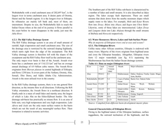 Ethiopian Geography and the Horn (GeES1011)
23
Wabishebelle with a total catchment area of 202,697 km2
, is the
largest river in terms catchment area. It drains parts of Oromia,
Harari and the Somali regions. It is the longest river in Ethiopia.
Its tributaries are mainly left bank and, most of them, are
intermittent. Despite its size, the Wabishebelle fails to reach the
Indian Ocean where at the end of its journey it flows parallel to
the coast before its water disappears in the sands, just near the
Juba River.
4.2.3. The Rift Valley Drainage System
The Rift Valley drainage system is an area of small amount of
rainfall, high evaporation and small catchment area. The size of
the drainage area is restricted by the outward sloping highlands,
which starts right from the edge of the escarpment. The Rift
Valley drainage system is therefore left with the slopes of the
escarpment and the Rift Valley floor itself as the catchment area.
The only major river basin is that of the Awash. Awash river
basin has a catchment area of 114,123 km2
and has an average
annual discharge of 4.9 billion cubic meters. The Awash River
originates from Shewan plateau in central highlands of Ethiopia,
and flows 1250 kms. It covers parts of the Amhara, Oromia, Afar,
Somali, Dire Dawa, and Addis Ababa City Administration.
Awash is the most utilized river in the country.
In the Rift Valley drainage systems, there is no one general flow
direction, as the streams flow in all directions. Following the Rift
Valley orientation, the Awash flows in a northeast direction. It
finally ends in a maze of small lakes and marshy area; the largest
of which is Lake Abe on the Ethio-Djibouti border. The Afar
drainage sub-basin has practically no stream flow. It is an area of
little rain, very high temperature and very high evaporation. Lake
Afrera and Asale are the only main surface waters in the basin
which are not the result of any meaningful surface flow. Their
formation is related to tectonic activities.
The Southern part of the Rift Valley sub-basin is characterized by
a number of lakes and small streams. It is also described as lakes
region. The lakes occupy fault depression. There are small
streams that drain down from the nearby mountain slopes which
supply water to the lakes. For example, Meki and Katar Rivers
flow into Ziway; Bilate into Abaya; and Segen into Chew Bahir.
Likewise, some of these lakes are interconnected. Lakes Ziway
and Langano drain into Lake Abijiata through the small streams
of Bulbula and Horocolo respectively.
4.3. Water Resources: Rivers, Lakes and Sub-Surface Water
Why do majority of Ethiopian rivers end at seas and oceans?
4.3.1. The Ethiopian Rivers
Unlike many other African countries, Ethiopia is endowed with
many rivers. Majority of the rivers originate from highland areas
and cross the Ethiopian boundary. Altogether, Ethiopian rivers
form 12 major watersheds (see fig. 4.1) separating the
Mediterranean Sea from the Indian Ocean drainage systems.
Table 4.1: Data on major Ethiopian rivers
River Catch
km2
Annual
Volume
BMC
Mouth Major tributaries
Abay 199,812 4.5 Mediterranean Dabus, Dedessa, Fincha, Guder, Muger,
Jema, Beshilo
Wabishebelle 202,697 3.4 Coast of Indian
Ocean
Ramis Erer, Daketa Fafan
Genale Dawa 171,042 6 Indian-Ocean Dawa, Weyb, Welmel,
Mena
Awash 114,123 4.9 Inland (within
Ethiopia)
Akaki, Kesem, Borkena,
Mile
Tekeze 87,733 8.2 Mediterranean Goang, Angereb
Gibe (Omo) 79,000 16.6 Lake Turkana Gojeb
Baro Akobo 75,912 23.23 Mediterranean Akobo
Source: Compiled from different basin development master plans
General Characteristics of Ethiopian Rivers
Owing to the highland nature of the Ethiopian landmass, surface
ruggedness, the outward inclination of the highlands, and the
 