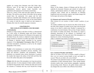 Ethiopian Geography and the Horn (GeES1011)
26
supplies are coming from Ethiopian main Rift Valley lakes.
However, some of the lakes are currently threatened by
sedimentation, invasive species (water hyacinth), over
exploitation and expansion of investments around lakes.
There are a variety of fish, birds and other aquatic life forms in
the lakes. This and the scenic beauty of the lakes, the hot springs
around them, the spectacular river gorges and the most
impressive waterfalls make Ethiopian rivers and lakes important
recreational and tourist attractions. As they are the natural habitat
of a variety of wild life, some of which are only endemic to
Ethiopia, their value for scientific purposes is immense.
CHAPTER FIVE
THE CLIMATE OF ETHIOPIA AND THE HORN
5.1 Introduction
Ethiopia as a large country in the Horn of Africa, is characterized
by a wide variety of altitudinal ranges and diverse climatic
conditions. In addition, because of its closeness to the equator and
the Indian Ocean, the country is subjected to large temporal and
spatial variations in elements of weather and climate. The climate
of Ethiopia is therefore mainly controlled by the seasonal
migration of the Intertropical Convergence Zone (ITCZ) and
associated atmospheric circulations as well as by the complex
topography of the country.
Weather is the instantaneous or current state of the atmosphere
composing temperature, atmospheric pressure, humidity, wind
speed and direction, cloudiness and precipitation. Weather
parameters are measured using various instruments. In general,
the weather that impacts the surface of the Earth and those that
live on the surface takes place in the troposphere.
Climate refers the state of the atmosphere over long time periods,
decades and more. It is the composite of daily weather conditions
recorded for long periods of time. Climate also takes into account
the extremes or variations that may occur beyond the average
conditions.
Hence, in this chapter, climate of Ethiopia and the Horn will
explicitly be discussed. Elements and controls of weather and
climate, spatiotemporal patterns of weather and climate, agro-
ecological zones, climate and its implication on Ethiopian
biophysical and socio-economic aspects, and climate change will
be the major sub sections of this chapter.
5.2. Elements and Controls of Weather and Climate
What elements do you consider to define weather condition of your
locality?
All weather conditions may be traced to the effect of the Sun on
the Earth. Most changes in weather involve large scale horizontal
motion of air which is called wind. Weather is expressed by a
combination of several elements. Here are lists of major elements
and controls of weather and climate. The climate of a region is
ultimately determined by the radiation, its distribution and
temporal fluctuations. The long-term state of the atmosphere is a
function of a variety of interacting elements.
Table 5.1.Elements and controls of weather and climate
5.2.1. Controls of Weather and Climate
What do you think is the source of summer rainfall in Ethiopia?
Have you ever noticed varying lengths of days and nights by
seasons? What do you think is the reason behind?
The climate of any particular location on earth is determined by a
combination of many interacting factors. These include latitude,
elevation, nearby water, ocean currents, topography, vegetation,
and prevailing winds. Moreover, the global climate system and
any changes that occur within it also influence local climate.
Elements Controls
1. Temperature 1 Latitude/angle of the Sun
2. Precipitation and humidity 2 Land and water distribution
3. Winds and air pressure 3 Winds and air pressure
4 Altitude and mountain barriers
5 Ocean currents
 