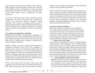 Ethiopian Geography and the Horn (GeES1011)
30
seasons as the sun is always high in the tropics. However, there is a
slight temperature increase in summer. Southern part of Ethiopia
receives highest records of temperature in autumn and spring
following the relative shift of the sun; whereas in the northern part
of the country, summer season is characterized by higher
temperature.
It has to be noted that certain seasons should have special
considerations. For instance, unlike other parts of Ethiopia, the
southern and southwestern highlands experience reduced
temperature. This is because the temperature and the amount of
energy reaching the surface is directly related with the directness of
the sun. The direction of rain bearing winds (leeward or windward
side) also determines the temperature variations in mountainous
regions.
5.3.2. Spatiotemporal Distribution of Rainfall
Rainfall system in Ethiopia is characterized by complexities. To
encompass the system, it needs an understanding of the position of
Inter Tropical Convergence Zone (ITC), pressure cells, and Trade
Winds. Thus, the rainfall system in Ethiopia is characterized by
spatial and temporal variabilities.
Rainfall in Ethiopia is the result is influenced by the position of
Intertropical Convergence Zone (ITCZ). The convergence of
Northeast Trade winds and the Equatorial Westerlies forms the
ITCZ, which is a low-pressure zone. The inter-annual oscillation of
the surface position of the ITCZ causes a variation in the Wind flow
patterns over Ethiopia and the Horn. Following the position of the
overhead sun, the ITCZ shifts north and south of the equator. As the
shift takes place, equatorial westerlies from the south and southwest
invade most parts of Ethiopia bringing moist winds.
However, these winds decrease the length of rainy seasons and
magnitudes on the line of the shift. The shift takes place when the
trade winds from the north retreat giving the space for equatorial
westerlies. This development mainly happens in July in Ethiopia and
the Horn causing variability and seasonality.
The ITCZ shifts towards south of equator (Tropic of Capricorn) in
January. During this period, the Northeast Trade Winds carrying
non-moisture-laden dominates the region. Afar and parts of Eritrean
coastal areas experience rainfall in this period. Following the
directness of the Sun in March and September around the equator,
the ITCZ shifts towards equator. During this time, the central
highlands, southeastern highlands and lowlands receives rainfall as
the south easterlies bring moist winds.
Seasonal or Temporal Variabilities
What winds bring summer rainfall for Ethiopian highlands?
The rainfall is highly variable both in amount and distribution
across regions and seasons. The seasonal and annual rainfall
variations are results of the macro-scale pressure systems and
monsoon flows which are related to the changes in the pressure
systems discussed in the previous sections of this chapter. The
temporal variabilities of rainfall are characterized by;
i. Summer (June, July, August)
From mid-June to mid-September, majority of Ethiopian regions,
except lowlands in Afar and Southeast, receive rainfall during the
summer season as the sun overheads north of the equator. High
pressure cells develop on the Atlantic and Indian Oceans around the
tropic of Capricorn although the Atlantic contributes a lot, the Indian
Ocean is also source of rainfall. During this season, Ethiopia and the
Horn come under the influence of the Equatorial Westerlies (Guinea
monsoon) and Easterlies. Hence, the Guinea monsoon and the South
easterly winds are responsible for the rain in this season.
ii. Autumn (September, October and November)
Autumn is the season of the year between summer and winter.
The exact position of the ITCZ changes over the course of the
year, oscillating across the equator. In autumn the ITCZ shifts
towards the equator weakening the equatorial westerlies. During
this season, the south easterlies from Indian Ocean showers the
 