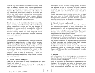 Ethiopian Geography and the Horn (GeES1011)
37
Due to the high rainfall, there is considerable soil leaching which
makes the nitosols to be poor in soluble minerals like potassium,
calcium etc.; and rich in non-soluble minerals like iron and
aluminum. The reddish-brown color of these soils is because of
high concentration of iron (ferric) oxides due to leaching. But
they are now widely found on cultivated areas and on mountain
grasslands. Nitosols are dominantly found in western highlands
(Wellega), southwestern highlands (Kaffa, Illuababora), Southern
highlands, Central highlands, and Eastern highlands.
Acrisols are one of the most inherently infertile soils of the
tropics, becoming degraded chemically and organically very
quickly when utilized. Acrisols have very low resilience to
degradation and moderate sensitivity to yield decline. In Ethiopia,
it has lost most of the base nutrients and are characterized by low
productive capacity. Acrisols are found along with nitosols
mostly in some pockets of southwestern highlands of Ethiopia
where there is high rainfall.
2. Vertisols
Vertisols are heavy clay soils with a high proportion of swelling
clays when wet, and cracks when dry. These soils are extremely
difficult to manage (hence easily degraded), but has very high
natural chemical fertility. Vertisols mostly develop on volcanic
plateau basalt, trachyte and pyroclastic materials, sedimentary
rocks, colluvial slopes and alluvial plains. The vertisols are also
soils of highlands and moderate climates. In Ethiopia, they are
commonly found in parts of Northwestern, Central and
Southeastern highlands (especially in Gojjam, Shewa, Arsi, Bale
and central Hararghe).
3. Lithosols, Cambisols and Regosol
These soils are mostly found in rugged topography and steep slopes.
There is little evidence of
pedogenic processes (soil forming processes). As a result, they are
young, shallow and coarse
textured and so have low water holding capacity. In addition,
they are found in areas of low rainfall. So, most of the areas
covered by these soils have limited agricultural use. They are, in
most cases, left under the natural plant cover and used for
grazing.
By and large, these soils are found in different parts of rugged
and steep slopes of Central Highlands, on the Rift Valley
Escarpments and highlands in of western Hararghe. Regosol and
Lithosols are also found in the Danakil and eastern Ogaden.
4. Xerosols, Yermosols and Solanchaks
These are soils of desert or dry steppe soils majorly available in
arid and semiarid areas. Though the degree may vary, desert soils
are characterized by high salt content and low organic content,
because of the scanty vegetation. Generally speaking, these soils
have poor humus content and nitrogen, but are rich in phosphorus
and potash and can be very fertile if irrigated.
Xerosols are soils of the deserts, has low organic content. These
soils are extremely subjected to wind erosion and concentration
of soluble salts. Yermosols are even drier and more problematic
than Xerosols. Solanchaks are saline soils which develop in areas
of high evaporation and capillary action. Badly managed
irrigation schemes may turn soils into solonchaks.
In Ethiopia, Xerosols are found in Ogaden and northeastern
escarpments, whereas the Yermosols and Solonchaks cover the
Ogaden and Afar plains. The Solonchaks are majorly located in
salty plains of Afar.
5. Fluvisols
Fluvisols develop on flat or nearly flat ground, on recent alluvial
deposits. These soils are associated with fluvial (river), marine
(sea) and lacustine (lake) deposits.
These are soils formed due to deposition of eroded materials from
highlands. The deposition takes place in depressions, lower
valleys and lowlands. Lower regions of rivers like Omo, Awash,
Abay and the plains of Akobo and Baro Rivers are home for
 