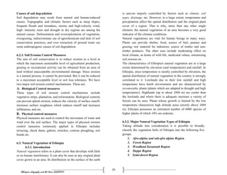Ethiopian Geography and the Horn (GeES1011)
39
Causes of soil degradation
Soil degradation may result from natural and human-induced
causes. Topographic and climatic factors such as steep slopes,
frequent floods and tornadoes, storms and high-velocity wind,
high- intensity rains and drought in dry regions are among the
natural causes. Deforestation and overexploitation of vegetation,
overgrazing, indiscriminate use of agrochemicals and lack of soil
conservation practices, and over extraction of ground water are
some anthropogenic causes of soil degradation.
6.2.3. Soil Erosion Control Measures
The aim of soil conservation is to reduce erosion to a level at
which the maximum sustainable level of agricultural production,
grazing or recreational activity can be obtained from an area of
land without unacceptable environmental damage. Since erosion
is a natural process, it cannot be prevented. But it can be reduced
to a maximum acceptable level or soil loss tolerance. We have
two major soil erosion control mechanisms. These are:
A. Biological Control measures
These types of soil erosion control mechanisms include
vegetative strips, plantation, and reforestation. Biological controls
can prevent splash erosion, reduces the velocity of surface runoff,
increases surface roughness which reduces runoff and increases
infiltration, and etc.
B. Physical control measures
Physical measures are used to control the movement of water and
wind over the soil surface. The major types of physical erosion
control measures commonly applied in Ethiopia includes
terracing, check dams, gabion, trenches, contour ploughing, soil
bunds etc.
6.3. Natural Vegetation of Ethiopia
6.3.1. Introduction
Natural vegetation refers to a plant cover that develops with little
or no human interference. It can also be seen as any original plant
cover grown in an area. Its distribution on the surface of the earth
is uneven majorly controlled by factors such as climate, soil
types, drainage, etc. However, to a large extent, temperature and
precipitation affect the spatial distribution and the original plant
cover of a region. That is why, more than any other single
element, the natural vegetation of an area becomes a very good
indicator of the climatic conditions.
Natural vegetations are vital for human beings in many ways.
Plants can provide shelter, food, source of fuel, pasture and
grazing, raw material for industries, source of timber and non-
timber products. The other uses include moderating effect on
local climate, as home of wild life, medicinal values, minimizing
soil erosion etc.
The characteristics of Ethiopia's natural vegetation are to a large
extent determined by elevation (and temperature) and rainfall. In
Ethiopia, since temperature is mostly controlled by elevation, the
spatial distribution of natural vegetation in the country is strongly
correlated to it. Lowlands due to their low rainfall and high
temperature have harsh environment and are characterized by
xeromorphic plants (plants which are adapted to drought and high
temperatures). Highlands (up to about 3000 m) are cooler than
the lowlands and where there is adequate moisture a variety of
forests can be seen. Plants whose growth is limited by the low
temperature characterize high altitude areas (mostly above 3000
m). Ethiopia possesses an estimated number of 6000 species of
higher plants of which 10% are endemic.
6.3.2. Major Natural Vegetation Types of Ethiopia
Taking altitude into consideration it is possible to broadly
classify the vegetation belts of Ethiopia into the following five
groups.
1. Afro-alpine and sub-afro alpine Region
2. Forest Region
3. Woodland Savannah Region
4. Steppe Region
5. Semi-desert Region
 