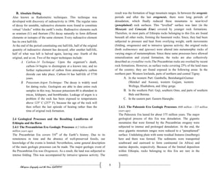 Ethiopian Geography and the Horn (GeES1011)
8
B. Absolute Dating
Also known as Radiometric techniques. This technique was
developed with discovery of radioactivity in 1896. The regular rates
of decay for unstable, radioactive elements were found to constitute
virtual “clocks” within the earth‟s rocks. Radioactive elements such
as uranium (U) and thorium (Th) decay naturally to form different
elements or isotopes of the same element. Every radioactive element
has its own half-life.
At the end of the period constituting one half-life, half of the original
quantity of radioactive element has decayed; after another half-life,
half of what was left is halved again, leaving one- fourth of the
original, and so on. Two of the major techniques include:
A. Carbon-14 Technique: Upon the organism‟s death,
carbon-14 begins to disintegrate at a known rate, and no
further replacement of carbon from atmospheric carbon
dioxide can take place. Carbon-14 has half-life of 5730
years.
B. Potassium-Argon Technique: The decay is widely used
for dating rocks. Geologists are able to date entire rock
samples in this way, because potassium-40 is abundant in
micas, feldspars, and hornblendes. Leakage of argon is a
problem if the rock has been exposed to temperatures
above 125° C (257° F), because the age of the rock will
then reflect the last episode of heating rather than the
time of original rock formation.
2.4 Geological Processes and the Resulting Landforms of
Ethiopia and theHorn
2.4.1 The Precambrian Era Geologic Processes (4.5 billion-600
million years ago)
The Precambrian Era covers 5/6th
of the Earth‟s history. Due to its
remoteness in time and the absence of well-preserved fossils, our
knowledge of the events is limited. Nevertheless, some general description
of the main geologic processes can be made. The major geologic event of
the Precambrian Era was Orogenesis. As a result, the land was subjected to
intense folding. This was accompanied by intrusive igneous activity. The
result was the formation of huge mountain ranges. In between the orogenic
periods and after the last orogenesis, there were long periods of
denudation, which finally reduced these mountains to near-level
(peneplained) rock surfaces. This “levelled” surface was later (in the
Mesozoic and Cenozoic Eras) covered by younger rock formations.
Therefore, in most parts of Ethiopia rocks belonging to this Era are found
beneath all other rocks, forming the basement rocks. Since, they had been
subjected to pressure and heat from overlying weight, earth movements
(folding, orogenesis) and to intrusive igneous activity; the original rocks
(both sedimentary and igneous) were altered into metamorphic rocks of
varying stages of metamorphism. Since these same processes have allowed
mineralization and crystal formation, the rocks are also collectively
described as crystalline rocks.The Precambrian rocks are overlaid by recent
rock formations. However, as surface rocks covering 25% of the land mass
of the country; they are found exposed in the following areas: In the
northern part: Western lowlands, parts of northern and central Tigray.
A. In the western Part: Gambella, Benishangul-Gumuz
(Metekel and Asossa), western Gojjam, western
Wellega, Illuababora, and Abay gorge.
B. In the southern Part: Guji, southern Omo, and parts of southern
Bale and Borena.
C. In the eastern part: Eastern Hararghe.
2.4.2. The Paleozoic Era Geologic Processes (600 million - 225 million
years ago)
The Paleozoic Era lasted for about 375 million years. The major
geological process of this Era was denudation. The gigantic
mountains that were formed by the Precambrian orogeny were
subjected to intense and prolonged denudation. At the end, the
once gigantic mountain ranges were reduced to a “peneplained”
surface. Undulating plain with some residual features (inselbergs)
here and there was formed. The sediments were transported
southward and eastward to form continental (in Africa) and
marine deposits, respectively. Because of the limited deposition
within Ethiopia, rocks belonging to this Era are rare in the
country.
 