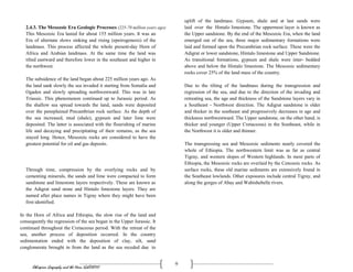 Ethiopian Geography and the Horn (GeES1011)
9
2.4.3. The Mesozoic Era Geologic Processes (225-70 million years ago)
This Mesozoic Era lasted for about 155 million years. It was an
Era of alternate slows sinking and rising (epeirogenesis) of the
landmass. This process affected the whole present-day Horn of
Africa and Arabian landmass. At the same time the land was
tilted eastward and therefore lower in the southeast and higher in
the northwest.
The subsidence of the land began about 225 million years ago. As
the land sank slowly the sea invaded it starting from Somalia and
Ogaden and slowly spreading northwestward. This was in late
Triassic. This phenomenon continued up to Jurassic period. As
the shallow sea spread towards the land, sands were deposited
over the peneplained Precambrian rock surface. As the depth of
the sea increased, mud (shale), gypsum and later lime were
deposited. The latter is associated with the flourishing of marine
life and decaying and precipitating of their remains, as the sea
stayed long. Hence, Mesozoic rocks are considered to have the
greatest potential for oil and gas deposits.
Through time, compression by the overlying rocks and by
cementing minerals, the sands and lime were compacted to form
sandstone and limestone layers respectively. These are known as
the Adigrat sand stone and Hintalo limestone layers. They are
named after place names in Tigray where they might have been
first identified.
In the Horn of Africa and Ethiopia, the slow rise of the land and
consequently the regression of the sea began in the Upper Jurassic. It
continued throughout the Cretaceous period. With the retreat of the
sea, another process of deposition occurred. In the country
sedimentation ended with the deposition of clay, silt, sand
conglomerate brought in from the land as the sea receded due to
uplift of the landmass. Gypsum, shale and at last sands were
laid over the Hintalo limestone. The uppermost layer is known as
the Upper sandstone. By the end of the Mesozoic Era, when the land
emerged out of the sea, three major sedimentary formations were
laid and formed upon the Precambrian rock surface. These were the
Adigrat or lower sandstone, Hintalo limestone and Upper Sandstone.
As transitional formations, gypsum and shale were inter- bedded
above and below the Hintalo limestone. The Mesozoic sedimentary
rocks cover 25% of the land mass of the country.
Due to the tilting of the landmass during the transgression and
regression of the sea, and due to the direction of the invading and
retreating sea, the age and thickness of the Sandstone layers vary in
a Southeast - Northwest direction. The Adigrat sandstone is older
and thicker in the southeast and progressively decreases in age and
thickness northwestward. The Upper sandstone, on the other hand, is
thicker and younger (Upper Cretaceous) in the Southeast, while in
the Northwest it is older and thinner.
The transgressing sea and Mesozoic sediments nearly covered the
whole of Ethiopia. The northwestern limit was as far as central
Tigray, and western slopes of Western highlands. In most parts of
Ethiopia, the Mesozoic rocks are overlaid by the Cenozoic rocks. As
surface rocks, these old marine sediments are extensively found in
the Southeast lowlands. Other exposures include central Tigray, and
along the gorges of Abay and Wabishebelle rivers.
 