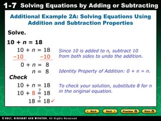 Solve. Additional Example 2A: Solving Equations Using Addition and Subtraction Properties Since 10 is added to n, subtract 10 from both sides to undo the addition.  10 +  n  = 18 10 +  n  = 18 – 10 – 10 0 +  n  =  8 n  =  8 Identity Property of Addition: 0 + n = n. Check 10 +  n  = 18 To check your solution, substitute 8 for n in the original equation. ? 10 +  8  = 18 18 = 18 ? 