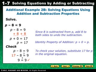 Solve. Additional Example 2B: Solving Equations Using Addition and Subtraction Properties Since 8 is subtracted from p, add 8 to both sides to undo the subtraction.  p  – 8 = 9 p  – 8 = 9 + 8 + 8 p +  0   = 17 p  = 17 Identity Property of Addition: p + 0 = p. Check p  – 8 = 9 To check your solution, substitute 17 for p in the original equation. ? 17  – 8 = 9 9 = 9 ? 