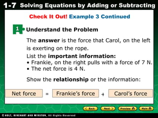 The  answer  is the force that Carol, on the left is exerting on the rope. List the  important information: Frankie, on the right pulls with a force of 7 N.  The net force is 4 N.  Show the  relationship  or the information: Check It Out!  Example 3 Continued Net force Carol’s force Frankie’s force = + 1 Understand the Problem 