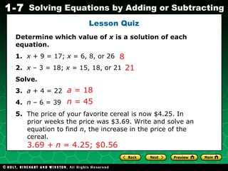 Lesson Quiz Determine which value of  x  is a solution of each equation. 1.   x  + 9 = 17;  x  = 6, 8, or 26  2.   x  – 3 = 18;  x  = 15, 18, or 21  Solve. 3.   a  + 4 = 22 4.   n  – 6   = 39 5.   The price of your favorite cereal is now $4.25. In  prior weeks the price was $3.69. Write and solve an  equation to find  n , the increase in the price of the  cereal. 8 21 a  = 18 n  = 45 3.69  + n  = 4.25;   $0.56 