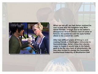 When we left off, our heir Asher realized he was in love with his longtime lady Miss Olivia Gordan. Though due to his father's disapproval of both Olivia's lack of name or fortune, he agreed to cast his eyes further afield in his search for a wife.  After two difficult years of fitting in and making friends at Sterlington University in Samcambridge, Asher chose the Literary major in hopes it would help in his future goal to be the very best of adventurers. He was also invited to pledge the honorable brotherhood fraternity at Weatherton Hall. 
