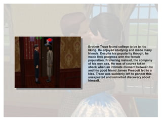 Brother Trace found college to be to his liking. He enjoyed studying and made many friends. Despite his popularity though, he made little progress with the female population. Preferring instead, the company of his own sex. He was of course taken aback when an intimate moment between he and his good friend James Prescott led to a kiss. Trace was suddenly left to ponder this unexpected and uninvited discovery about himself. 