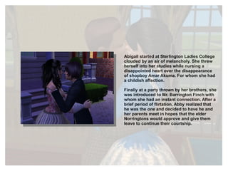 Abigail started at Sterlington Ladies College clouded by an air of melancholy. She threw herself into her studies while nursing a disappointed heart over the disappearance of shopboy Amar Akuma. For whom she had a childish affection.  Finally at a party thrown by her brothers, she was introduced to Mr. Barrington Finch with whom she had an instant connection. After a brief period of flirtation, Abby realized that he was the  one  and decided to have he and her parents meet in hopes that the elder Norringtons would approve and give them leave to continue their courtship. 