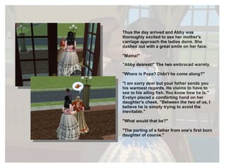 Thus the day arrived and Abby was thoroughly excited to see her mother's carriage approach the ladies dorm. She dashed out with a great smile on her face. "Mama!" "Abby dearest!" The two embraced warmly. "Where is Papa? Didn't he come along?" "I am sorry dear but your father sends you his warmest regards. He claims to have to see to his ailing fish. You know how he is." Evelyn placed a comforting hand on her daughter's cheek. "Between the two of us, I believe he is simply trying to avoid the inevitable." "What would that be?" "The parting of a father from one's first born daughter of course." 