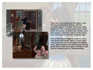 They were soon joined by Barrington, who introduced himself to Evelyn with the greatest amount of charm. Afterward, Abby suggested they have tea in the music room while she played for them both. Evelyn, who had always longed for a piano in the house, was most eager to hear her daughter play. And so Barrington began to state his cause with great enthusiasm. Never a more eager man would you see in his appeal for Abby's hand. Abby herself only half listened, having great faith in both Barrington's ability to woo and her mother's gift for understanding. 