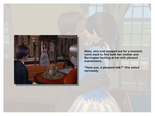 Abby, who had stepped out for a moment, came back to find both her mother and Barrington looking at her with pleased expressions. "Have you, a pleasant talk?" She asked nervously. 
