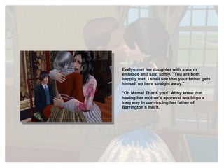 Evelyn met her daughter with a warm embrace and said softly. "You are both happily met. I shall see that your father gets himself up here straight away." "Oh Mama! Thank you!" Abby knew that having her mother's approval would go a long way in convincing her father of Barrington's merit. 