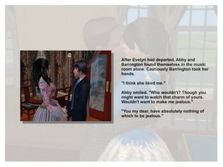 After Evelyn had departed, Abby and Barrington found themselves in the music room alone. Cautiously Barrington took her hands. "I think she liked me." Abby smiled. "Who wouldn't? Though you might want to watch that charm of yours. Wouldn't want to make me jealous." "You my dear, have absolutely nothing of which to be jealous." 
