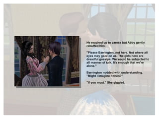 He reached up to caress but Abby gently rebuffed him. "Please Barrington, not here. Not where all eyes may gaze on us. The girls here are dreadful gossips. We would be subjected to all manner of talk. It's enough that we're alone." Barrington nodded with understanding. "Might I imagine it then?" "If you must." She giggled. 