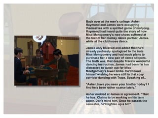 Back over at the men's college, Asher, Raymond and James were occupying themselves with a spirited game of mahjong. Raymond had heard quite the story of how Miss Montgomery's new shoes suffered at the feet of her clumsy dance partner, James, while at the clubhouse dance. James only blushed and added that he'd already profusely apologized to the irate Miss Montgomery and had made plans to purchase her a new pair of dance slippers. The truth was, that despite Trace's wonderful dancing instruction, James had been far too distracted to watch out for Miss Montgomery's lower limbs. He'd found himself wishing he were still in that cozy corridor dancing with Trace. Speaking of... "Asher, have you seen your brother today? I find he's been rather scarce lately." Asher nodded at James in agreement. "That he has. Claims to be working on his term paper. Don't mind him. Once he passes the semester, he'll lighten up a bit." 
