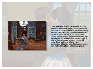 Trace  had  been scarce. More than, actually. He was actively keeping to himself while he tried to sort out his new and quite disturbing feelings. Truth was, he couldn't seem to get James or that kiss out of his mind. Their shared moment went against everything he'd been raised to believe about himself and his future. He was meant to meet a nice girl, settle down and have a family. An unexpected affection for a handsome young man had nothing to do with those plans. 