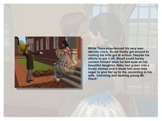 While Trace experienced his very own identity crisis, Stuart finally got around to visiting his little girl at school. Despite his efforts to put it off, Stuart could barely contain himself when he laid eyes on his beautiful daughter. Abby had grown into a lovely woman and it made him even less eager to give her up to the, according to his wife,  'charming and dashing young Mr. Finch'. 