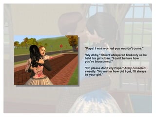 "Papa! I was worried you wouldn't come." "My Abby," Stuart whispered brokenly as he held his girl close. "I can't believe how you've blossomed." "Oh please don't cry Papa." Abby consoled sweetly. "No matter how old I get, I'll always be your girl." 