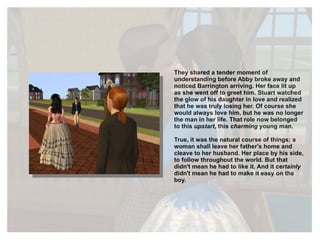 They shared a tender moment of understanding before Abby broke away and noticed Barrington arriving. Her face lit up as she went off to greet him. Stuart watched the glow of his daughter in love and realized that he was truly losing her. Of course she would always love him, but he was no longer the man in her life. That role now belonged to this  upstart , this  charming  young man.  True, it was the natural course of things; a woman shall leave her father's home and cleave to her husband. Her place by his side, to follow throughout the world. But that didn't mean he had to like it. And it  certainly  didn't mean he had to make it easy on the boy. 
