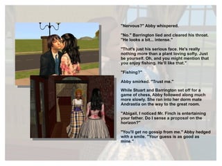 "Nervous?" Abby whispered. "No." Barrington lied and cleared his throat. "He looks a bit... intense." "That's just his serious face. He's really nothing more than a plant loving softy. Just be yourself. Oh, and you might mention that you enjoy fishing. He'll like that." "Fishing?" Abby smirked. "Trust me." While Stuart and Barrington set off for a game of chess, Abby followed along much more slowly. She ran into her dorm mate Andrastia on the way to the great room. "Abigail, I noticed Mr. Finch is entertaining your father. Do I sense a proposal on the horizon?" "You'll get no gossip from me." Abby hedged with a smile. "Your guess is as good as mine." 