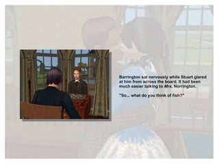 Barrington sat nervously while Stuart glared at him from across the board. It had been much easier talking to  Mrs.  Norrington.  "So... what do you think of fish?" 