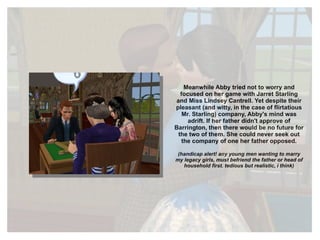 Meanwhile Abby tried not to worry and focused on her game with Jarret Starling and Miss Lindsey Cantrell. Yet despite their pleasant (and witty, in the case of flirtatious Mr. Starling) company, Abby's mind was adrift. If her father didn't approve of Barrington, then there would be no future for the two of them. She could never seek out the company of one her father opposed. (handicap alert! any young men wanting to marry my legacy girls, must befriend the father or head of household first. tedious but realistic, i think) 