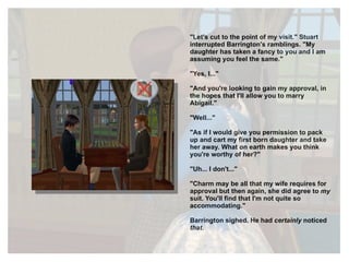 "Let's cut to the point of my visit." Stuart interrupted Barrington's ramblings. "My daughter has taken a fancy to you and I am assuming you feel the same." "Yes, I..." "And you're looking to gain my approval, in the hopes that I'll allow you to marry Abigail." "Well..." "As if I would give you permission to pack up and cart my first born daughter and take her away. What on earth makes you think you're worthy of her?" "Uh... I don't..." "Charm may be all that my wife requires for approval but then again, she did agree to  my  suit. You'll find that I'm not quite so accommodating." Barrington sighed. He had  certainly  noticed  that . 