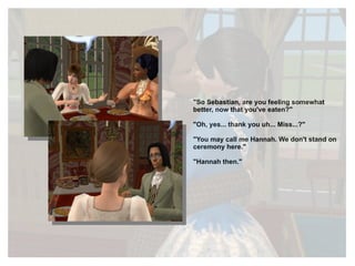 "So Sebastian, are you feeling somewhat better, now that you've eaten?" "Oh, yes... thank you uh... Miss...?" "You may call me Hannah. We don't stand on ceremony here." "Hannah then." 