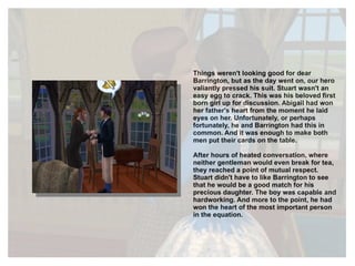 Things weren't looking good for dear Barrington, but as the day went on, our hero valiantly pressed his suit. Stuart wasn't an easy egg to crack. This was his beloved first born girl up for discussion. Abigail had won her father's heart from the moment he laid eyes on her. Unfortunately, or perhaps fortunately, he and Barrington had this in common. And it was enough to make both men put their cards on the table.  After hours of heated conversation, where neither gentleman would even break for tea, they reached a point of mutual respect. Stuart didn't have to like Barrington to see that he would be a good match for his precious daughter. The boy was capable and hardworking. And more to the point, he had won the heart of the most important person in the equation. 